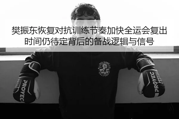 樊振东恢复对抗训练节奏加快全运会复出时间仍待定背后的备战逻辑与信号